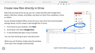 Create new files directly in Drive
Now that you have Drive set up, you can create new files with Google Docs
editors, like Docs, Sheets, and Slides, and work on them from anywhere, online
or offline.
You’ve already enabled offline access for your users from the recommended
settings above, so let’s create a new Google Doc in Drive.
1. From Drive in your browser, click New.
2. Scroll down and select Google Docs.
3. A new window will open in your browser.
Tailor settings Install Drive 4. Use DriveStore files 5. Train your team
You can start working on your new document.
When you are finished, simply close the window.
Drive syncs the changes automatically.
Learn more about working with Docs.
 