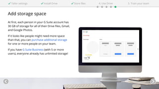 Add storage space
At first, each person in your G Suite account has
30 GB of storage for all of their Drive files, Gmail,
and Google Photos.
If it looks like people might need more space
than that, you can purchase additional storage
for one or more people on your team.
If you have G Suite Business (with 5 or more
users), everyone already has unlimited storage!
Tailor settings Install Drive 4. Use DriveStore files 5. Train your team
 