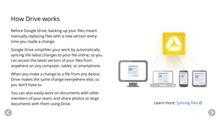 How Drive works
Before Google Drive, backing up your files meant
manually replacing files with a new version every
time you made a change.
Google Drive simplifies your work by automatically
syncing the latest changes to your file online, so you
can access the latest version of your files from
anywhere on any computer, tablet, or smartphone.
When you make a change to a file from any device,
Drive makes the same change everywhere else, so
you don’t have to.
You can also easily work on documents with other
members of your team, and share photos or large
documents with them using Drive. Learn more: Syncing files
 