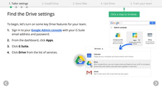 Find the Drive settings
To begin, let’s turn on some key Drive features for your team.
1. Sign in to your Google Admin console with your G Suite
email address and password.
2. From the dashboard, click Apps.
3. Click G Suite.
4. Click Drive from the list of services.
4. Use Drive1. Tailor settings 2. Install Drive 3. Store files 5. Train your team
Click a step to browse.
 