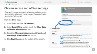 Choose access and offline settings
From the Drive page:
1. Scroll down and click Data Access.
2. In the Docs Offline section, check the Allow Docs
Offline on all computers box.
3. Select the Allow users to download, install, and
use Google Drive for Mac/PC option.
4. Click Save Changes at the bottom of the screen.
4. Use Drive1. Tailor settings 2. Install Drive 3. Store files 5. Train your team
First, we’ll choose settings that let you and your team
access Drive wherever you are, even if you don’t have
access to the Internet.
 