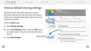 Choose default sharing settings
Next, let’s ensure that when someone creates a
document, they are the only ones who can access it.
They can then decide if they want to give access to a
Drive item to others.
From the Drive page:
1. Click Sharing settings.
2. In the Link Sharing section, select the Off option
so only the owner has access until they decide to
share it.
3. Click Save changes.
4. Use Drive1. Tailor settings 2. Install Drive 3. Store files 5. Train your team
 