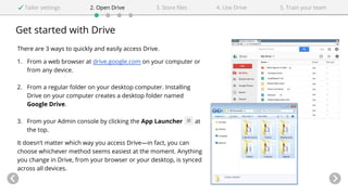 Get started with Drive
Tailor settings 2. Open Drive 4. Use Drive3. Store files 5. Train your team
There are 3 ways to quickly and easily access Drive.
1. From a web browser at drive.google.com on your computer or
from any device.
2. From a regular folder on your desktop computer. Installing
Drive on your computer creates a desktop folder named
Google Drive.
3. From your Admin console by clicking the App Launcher at
the top.
It doesn’t matter which way you access Drive—in fact, you can
choose whichever method seems easiest at the moment. Anything
you change in Drive, from your browser or your desktop, is synced
across all devices.
 