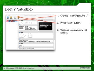 Boot in VirtualBox
1. Choose “MateriAppsLive…”

2. Press “Start” button.

3. Wait until login window will
appear.
MateriApps, 2013-2020. All rights reserved.12
 
