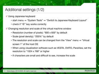 Additional settings (1/2)
✓ Using Japanese keyboard

• start menu “System Tools” “Switch to Japanese Keyboard Layout” 

• check if “＠” key works correctly

✓ Changing resolution and scale of the virtual machine window

• Resolution (number of pixels): “800 x 600” by default

• Scale (pixel density): “200%” by default

• The resolution and scale can be changed from the “View” menu “Virtual
screen 1” of the host OS

• When using visualization software such as VESTA, OVITO, ParaView, set the
resolution to “1024 x 768” or higher

• If characters are small and diﬃcult to see, increase the scale
MateriApps, 2013-2020. All rights reserved.14
 