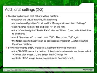 Additional settings (2/2)
✓ File sharing between host OS and virtual machine

• shutdown the virtual machine, if it is running

• choose MateriAppsLive-* in VirtualBox Manager window, then “Settings”

• open “Shared Folders” tab and click “+” on the right

• click “v” on the right of “Folder Path”, choose “Other…”, and select the folder
to be shared

• check “Auto-mount” box and press “OK”. Then press “OK” again

• the folder speciﬁed above can be accessed as /media/sf_... after restarting
the virtual machine

✓ Browsing contents of ISO image ﬁle (*.iso) from the virtual machine

• click CD-ROM icon at the bottom of the virtual machine window frame, select
“Choose disk image ...", and select the ISO image ﬁle

• contents of ISO image ﬁle are accessible via /media/cdrom0
MateriApps, 2013-2020. All rights reserved.15
 