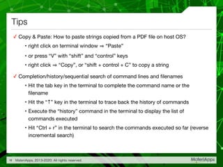 Tips
✓ Copy & Paste: How to paste strings copied from a PDF ﬁle on host OS?

• right click on terminal window “Paste”

• or press “V” with “shift” and “control” keys

• right click “Copy”, or “shift + control + C” to copy a string

✓ Completion/history/sequential search of command lines and ﬁlenames

• Hit the tab key in the terminal to complete the command name or the
ﬁlename

• Hit the “↑” key in the terminal to trace back the history of commands

• Execute the “history” command in the terminal to display the list of
commands executed

• Hit “Ctrl + r” in the terminal to search the commands executed so far (reverse
incremental search)
MateriApps, 2013-2020. All rights reserved.16
 