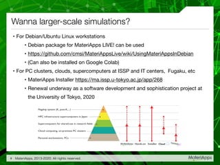 Wanna larger-scale simulations?
• For Debian/Ubuntu Linux workstations

• Debian package for MateriApps LIVE! can be used

• https://github.com/cmsi/MateriAppsLive/wiki/UsingMateriAppsInDebian

• (Can also be installed on Google Colab)

• For PC clusters, clouds, supercomputers at ISSP and IT centers, Fugaku, etc

• MateriApps Installer https://ma.issp.u-tokyo.ac.jp/app/268

• Renewal underway as a software development and sophistication project at
the University of Tokyo, 2020
MateriApps, 2013-2020. All rights reserved.9
Flagship system (K, post-K,...)
HPC infrastructure supercomputers in Japan
Supercomputers for shared-use in research fields
Cloud computing, on-premises PC clusters
Personal workstations, PCs
InstallerHands-on Cloud
 