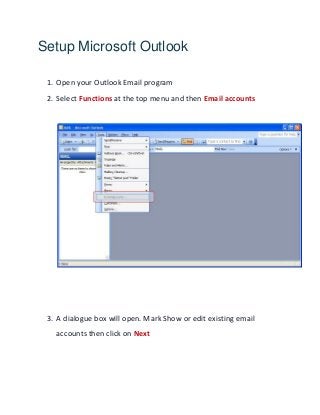 Setup Microsoft Outlook
1. Open your Outlook Email program
2. Select Functions at the top menu and then Email accounts
3. A dialogue box will open. Mark Show or edit existing email
accounts then click on Next
 