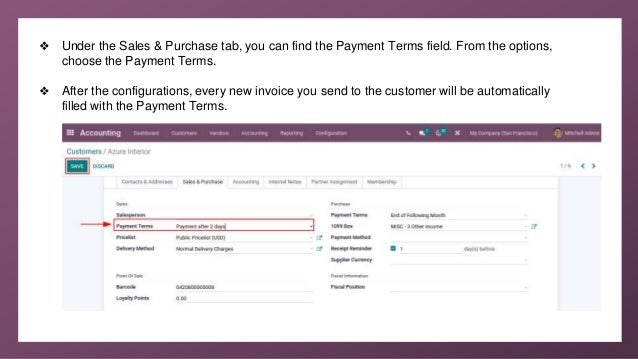 ❖ Under the Sales & Purchase tab, you can find the Payment Terms field. From the options,
choose the Payment Terms.
❖ After the configurations, every new invoice you send to the customer will be automatically
filled with the Payment Terms.
 