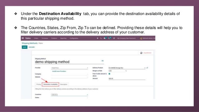 ❖ Under the Destination Availability tab, you can provide the destination availability details of
this particular shipping method.
❖ The Countries, States, Zip From, Zip To can be defined. Providing these details will help you to
filter delivery carriers according to the delivery address of your customer.
 