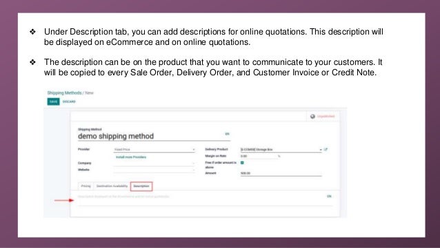 ❖ Under Description tab, you can add descriptions for online quotations. This description will
be displayed on eCommerce and on online quotations.
❖ The description can be on the product that you want to communicate to your customers. It
will be copied to every Sale Order, Delivery Order, and Customer Invoice or Credit Note.
 