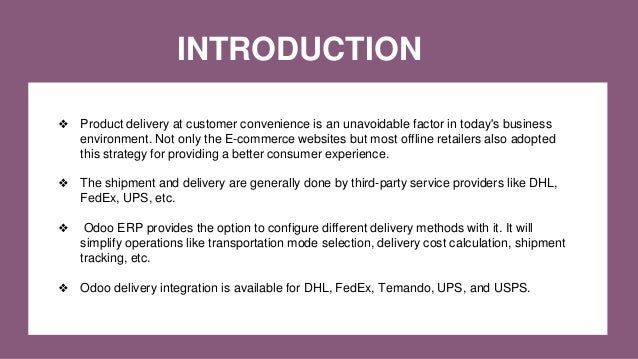 INTRODUCTION
❖ Product delivery at customer convenience is an unavoidable factor in today's business
environment. Not only the E-commerce websites but most offline retailers also adopted
this strategy for providing a better consumer experience.
❖ The shipment and delivery are generally done by third-party service providers like DHL,
FedEx, UPS, etc.
❖ Odoo ERP provides the option to configure different delivery methods with it. It will
simplify operations like transportation mode selection, delivery cost calculation, shipment
tracking, etc.
❖ Odoo delivery integration is available for DHL, FedEx, Temando, UPS, and USPS.
 