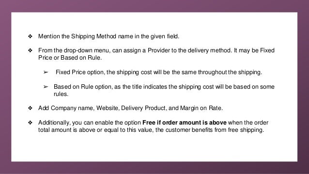 ❖ Mention the Shipping Method name in the given field.
❖ From the drop-down menu, can assign a Provider to the delivery method. It may be Fixed
Price or Based on Rule.
➢ Fixed Price option, the shipping cost will be the same throughout the shipping.
➢ Based on Rule option, as the title indicates the shipping cost will be based on some
rules.
❖ Add Company name, Website, Delivery Product, and Margin on Rate.
❖ Additionally, you can enable the option Free if order amount is above when the order
total amount is above or equal to this value, the customer benefits from free shipping.
 