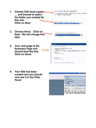 Choose  Edit local copies  … and browse to select the folder you created for this site.  Click on  Next . Choose  None.  Click on  Next.  We will change this later. Your next page is the Summary Page and should look like this.  Click on  Done . Your Site has been created and you should now see it in the  Files Panel 