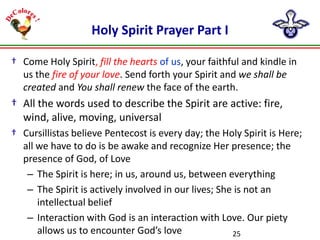 Holy Spirit Prayer Part I
† Come Holy Spirit, fill the hearts of us, your faithful and kindle in
us the fire of your love. Send forth your Spirit and we shall be
created and You shall renew the face of the earth.

† All the words used to describe the Spirit are active: fire,
wind, alive, moving, universal
† Cursillistas believe Pentecost is every day; the Holy Spirit is Here;
all we have to do is be awake and recognize Her presence; the
presence of God, of Love
– The Spirit is here; in us, around us, between everything
– The Spirit is actively involved in our lives; She is not an
intellectual belief
– Interaction with God is an interaction with Love. Our piety
allows us to encounter God’s love
25

 