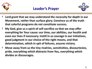 Leader’s Prayer
† Lord grant that we may understand the necessity for depth in our
Movement, ratHer than surface glory. Convince us of the truth
that colorful programs do not constitute success.
† My God, give us a spirit of self sacrifice so that we may offer
everything for Your cause: our time, our abilities, our health and
even our lives if necessary. Instill in us courage in our initiatives,
good judgment in our choice of the right means, and that
determination, which in spit of failures, assures victory.
† Move away from us the tiny rivalries, sensitivities, discourtesies,
pride, everything which distracts from You, everything which
divides or discourages.

3

 