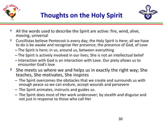 Thoughts on the Holy Spirit
† All the words used to describe the Spirit are active: fire, wind, alive,
moving, universal
† Cursillistas believe Pentecost is every day; the Holy Spirit is Here; all we have
to do is be awake and recognize Her presence; the presence of God, of Love
– The Spirit is here; in us, around us, between everything
– The Spirit is actively involved in our lives; She is not an intellectual belief
– Interaction with God is an interaction with Love. Our piety allows us to
encounter God’s love

† She meets us where we and helps us in exactly the right way; She
teaches, She motivates, She inspires
– The Spirit overcomes the obstacles that we create and surrounds us with
enough peace so we can endure, accept wounds and persevere
– The Spirit animates, instructs and guides us.
– The Spirit does most of Her work undercover; by stealth and disguise and
not just in response to those who call Her

30

 