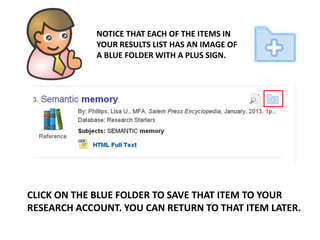 NOTICE THAT EACH OF THE ITEMS IN
YOUR RESULTS LIST HAS AN IMAGE OF
A BLUE FOLDER WITH A PLUS SIGN.
CLICK ON THE BLUE FOLDER TO SAVE THAT ITEM TO YOUR
RESEARCH ACCOUNT. YOU CAN RETURN TO THAT ITEM LATER.
 