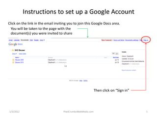 Instructions to set up a Google Account
Click on the link in the email inviting you to join this Google Docs area.
  You will be taken to the page with the
  document(s) you were invited to share




                                                              Then click on “Sign in”




1/3/2012                            PixelCrumbsWebMedia.com                             1
 