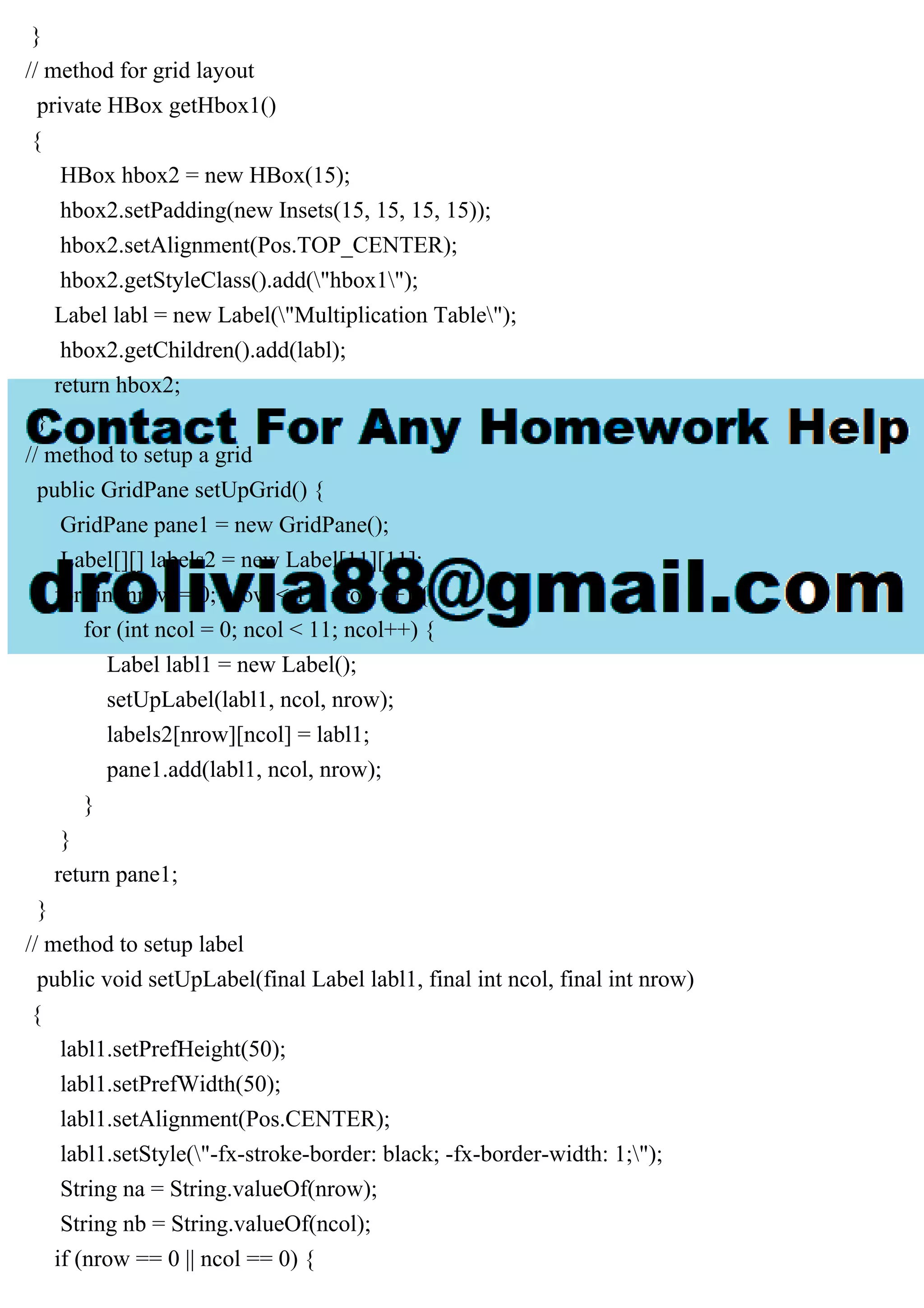 }
// method for grid layout
private HBox getHbox1()
{
HBox hbox2 = new HBox(15);
hbox2.setPadding(new Insets(15, 15, 15, 15));
hbox2.setAlignment(Pos.TOP_CENTER);
hbox2.getStyleClass().add("hbox1");
Label labl = new Label("Multiplication Table");
hbox2.getChildren().add(labl);
return hbox2;
}
// method to setup a grid
public GridPane setUpGrid() {
GridPane pane1 = new GridPane();
Label[][] labels2 = new Label[11][11];
for (int nrow = 0; nrow < 11; nrow++) {
for (int ncol = 0; ncol < 11; ncol++) {
Label labl1 = new Label();
setUpLabel(labl1, ncol, nrow);
labels2[nrow][ncol] = labl1;
pane1.add(labl1, ncol, nrow);
}
}
return pane1;
}
// method to setup label
public void setUpLabel(final Label labl1, final int ncol, final int nrow)
{
labl1.setPrefHeight(50);
labl1.setPrefWidth(50);
labl1.setAlignment(Pos.CENTER);
labl1.setStyle("-fx-stroke-border: black; -fx-border-width: 1;");
String na = String.valueOf(nrow);
String nb = String.valueOf(ncol);
if (nrow == 0 || ncol == 0) {
 