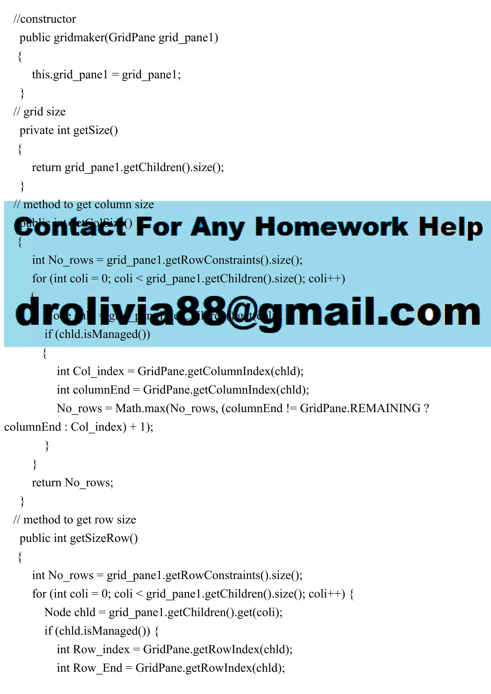 //constructor
public gridmaker(GridPane grid_pane1)
{
this.grid_pane1 = grid_pane1;
}
// grid size
private int getSize()
{
return grid_pane1.getChildren().size();
}
// method to get column size
public int getColSize()
{
int No_rows = grid_pane1.getRowConstraints().size();
for (int coli = 0; coli < grid_pane1.getChildren().size(); coli++)
{
Node chld = grid_pane1.getChildren().get(coli);
if (chld.isManaged())
{
int Col_index = GridPane.getColumnIndex(chld);
int columnEnd = GridPane.getColumnIndex(chld);
No_rows = Math.max(No_rows, (columnEnd != GridPane.REMAINING ?
columnEnd : Col_index) + 1);
}
}
return No_rows;
}
// method to get row size
public int getSizeRow()
{
int No_rows = grid_pane1.getRowConstraints().size();
for (int coli = 0; coli < grid_pane1.getChildren().size(); coli++) {
Node chld = grid_pane1.getChildren().get(coli);
if (chld.isManaged()) {
int Row_index = GridPane.getRowIndex(chld);
int Row_End = GridPane.getRowIndex(chld);
 