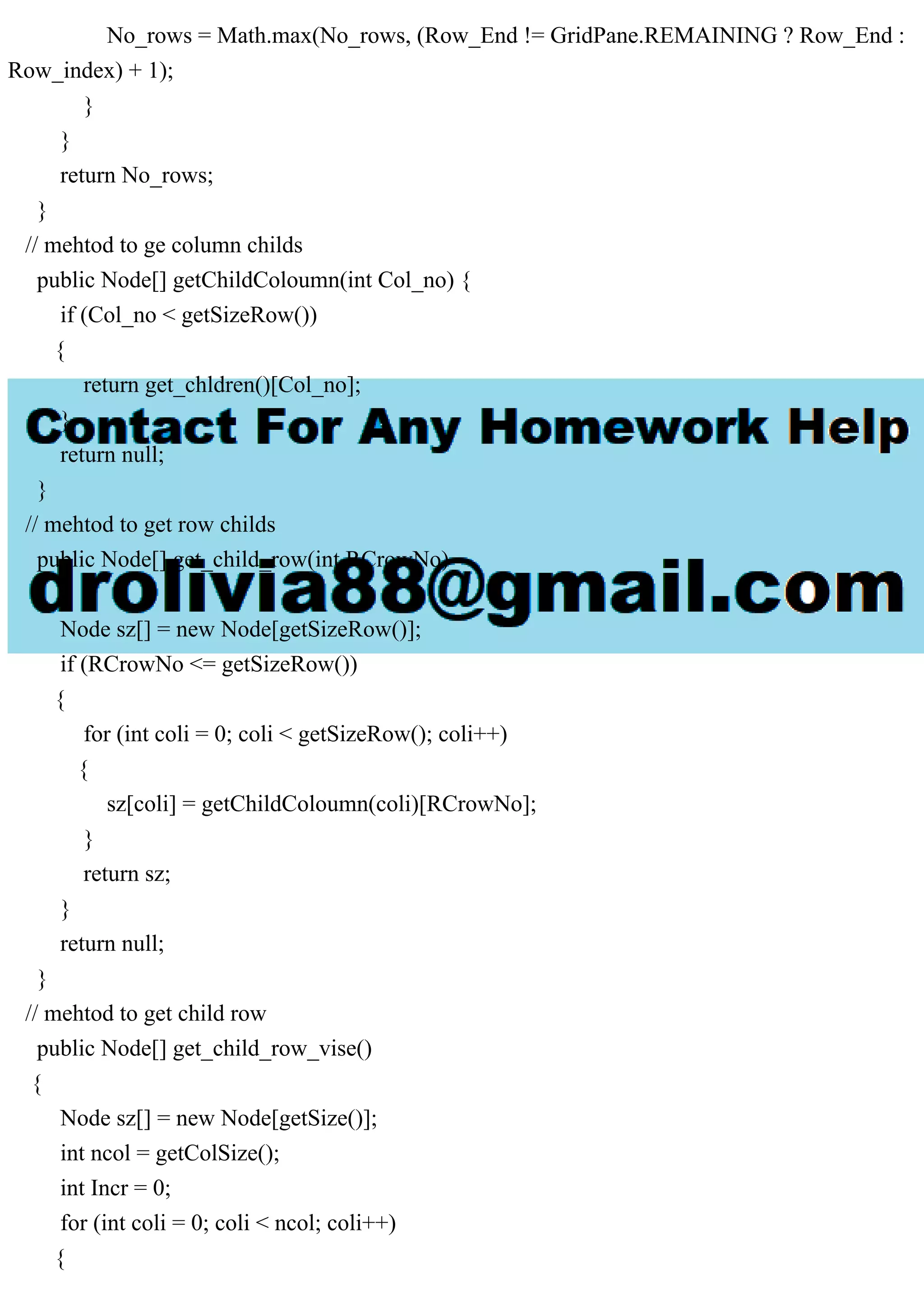 No_rows = Math.max(No_rows, (Row_End != GridPane.REMAINING ? Row_End :
Row_index) + 1);
}
}
return No_rows;
}
// mehtod to ge column childs
public Node[] getChildColoumn(int Col_no) {
if (Col_no < getSizeRow())
{
return get_chldren()[Col_no];
}
return null;
}
// mehtod to get row childs
public Node[] get_child_row(int RCrowNo)
{
Node sz[] = new Node[getSizeRow()];
if (RCrowNo <= getSizeRow())
{
for (int coli = 0; coli < getSizeRow(); coli++)
{
sz[coli] = getChildColoumn(coli)[RCrowNo];
}
return sz;
}
return null;
}
// mehtod to get child row
public Node[] get_child_row_vise()
{
Node sz[] = new Node[getSize()];
int ncol = getColSize();
int Incr = 0;
for (int coli = 0; coli < ncol; coli++)
{
 
