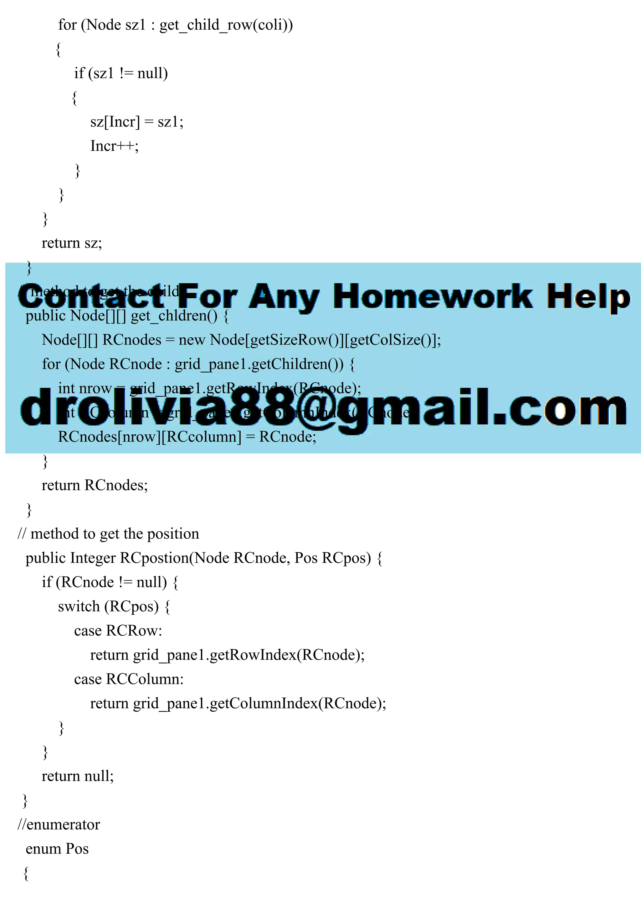 for (Node sz1 : get_child_row(coli))
{
if (sz1 != null)
{
sz[Incr] = sz1;
Incr++;
}
}
}
return sz;
}
// method to get the childs
public Node[][] get_chldren() {
Node[][] RCnodes = new Node[getSizeRow()][getColSize()];
for (Node RCnode : grid_pane1.getChildren()) {
int nrow = grid_pane1.getRowIndex(RCnode);
int RCcolumn = grid_pane1.getColumnIndex(RCnode);
RCnodes[nrow][RCcolumn] = RCnode;
}
return RCnodes;
}
// method to get the position
public Integer RCpostion(Node RCnode, Pos RCpos) {
if (RCnode != null) {
switch (RCpos) {
case RCRow:
return grid_pane1.getRowIndex(RCnode);
case RCColumn:
return grid_pane1.getColumnIndex(RCnode);
}
}
return null;
}
//enumerator
enum Pos
{
 