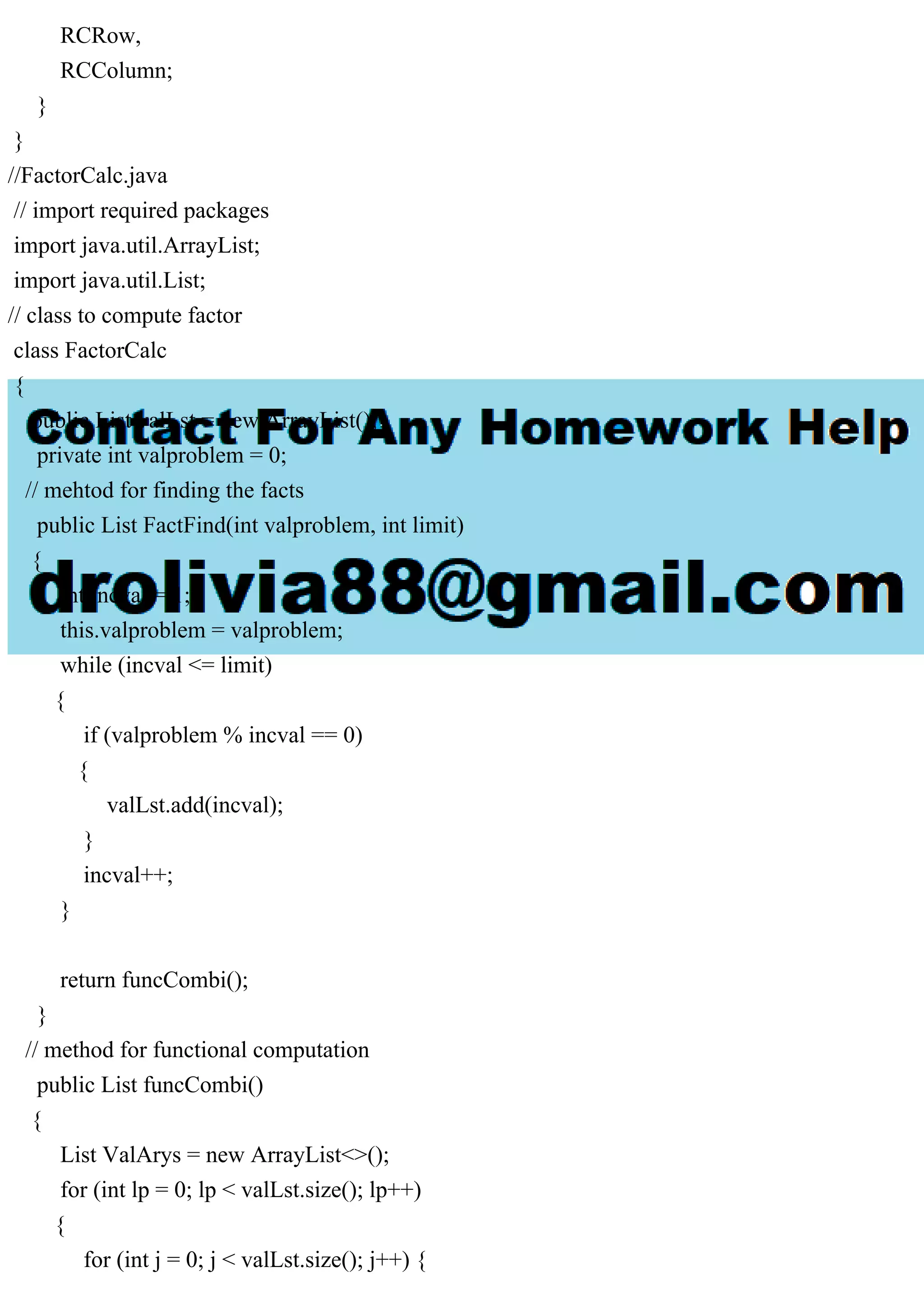 RCRow,
RCColumn;
}
}
//FactorCalc.java
// import required packages
import java.util.ArrayList;
import java.util.List;
// class to compute factor
class FactorCalc
{
public List valLst = new ArrayList();
private int valproblem = 0;
// mehtod for finding the facts
public List FactFind(int valproblem, int limit)
{
int incval = 1;
this.valproblem = valproblem;
while (incval <= limit)
{
if (valproblem % incval == 0)
{
valLst.add(incval);
}
incval++;
}
return funcCombi();
}
// method for functional computation
public List funcCombi()
{
List ValArys = new ArrayList<>();
for (int lp = 0; lp < valLst.size(); lp++)
{
for (int j = 0; j < valLst.size(); j++) {
 