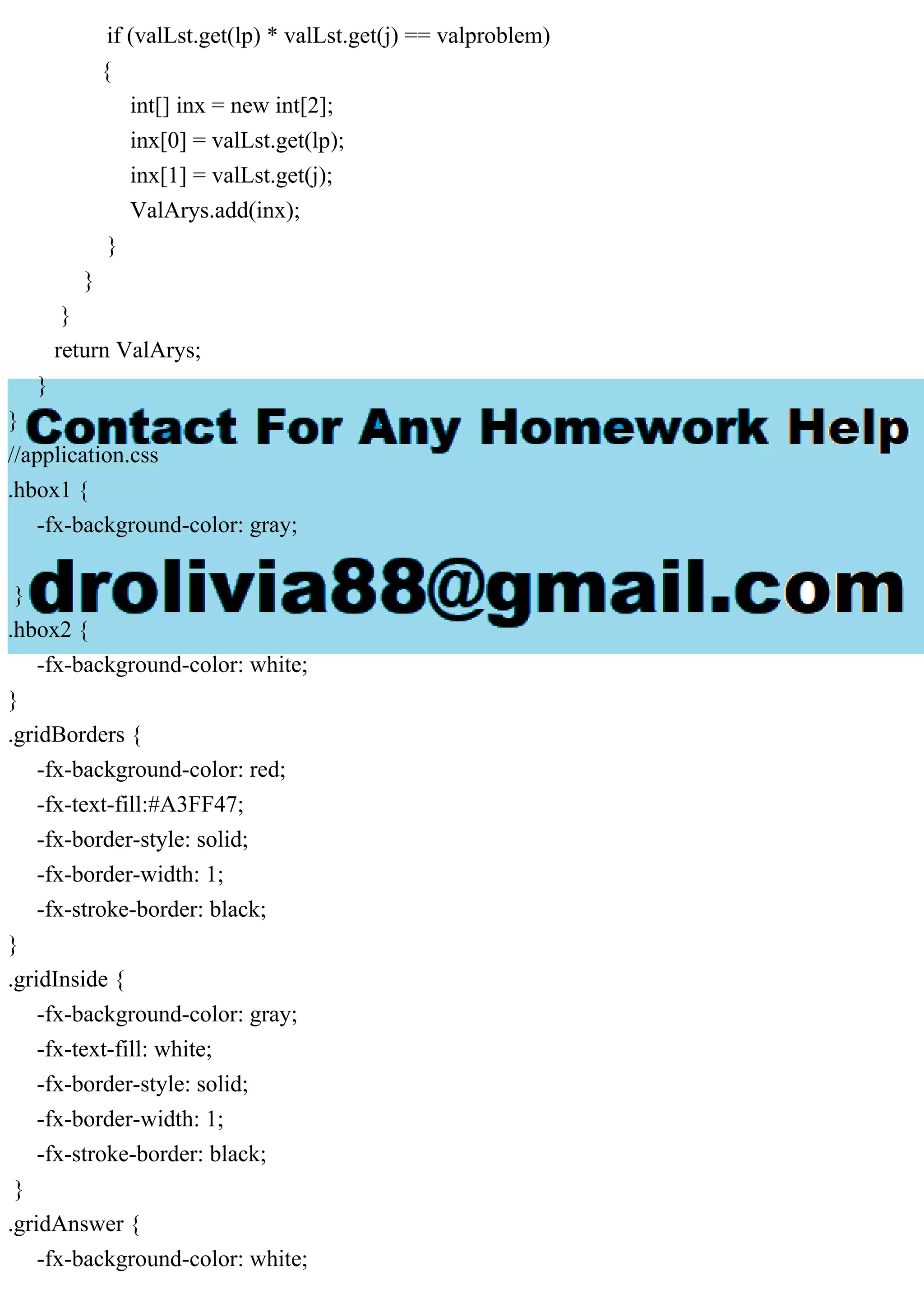 if (valLst.get(lp) * valLst.get(j) == valproblem)
{
int[] inx = new int[2];
inx[0] = valLst.get(lp);
inx[1] = valLst.get(j);
ValArys.add(inx);
}
}
}
return ValArys;
}
}
//application.css
.hbox1 {
-fx-background-color: gray;
}
.hbox2 {
-fx-background-color: white;
}
.gridBorders {
-fx-background-color: red;
-fx-text-fill:#A3FF47;
-fx-border-style: solid;
-fx-border-width: 1;
-fx-stroke-border: black;
}
.gridInside {
-fx-background-color: gray;
-fx-text-fill: white;
-fx-border-style: solid;
-fx-border-width: 1;
-fx-stroke-border: black;
}
.gridAnswer {
-fx-background-color: white;
 