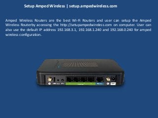 Setup Amped Wireless | setup.ampedwireless.com
Amped Wireless Routers are the best Wi-Fi Routers and user can setup the Amped
Wireless Routerby accessing the http://setupampedwireless.com on computer. User can
also use the default IP address 192.168.3.1, 192.168.1.240 and 192.168.0.240 for amped
wireless configuration.
 