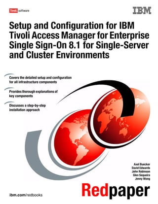 Front cover

Setup and Configuration for IBM
Tivoli Access Manager for Enterprise
Single Sign-On 8.1 for Single-Server
and Cluster Environments

Covers the detailed setup and configuration
for all infrastructure components

Provides thorough explanations of
key components

Discusses a step-by-step
installation approach




                                                             Axel Buecker
                                                            David Edwards
                                                            John Robinson
                                                             Glen Sequeira
                                                              Jenny Wong




ibm.com/redbooks                                Redpaper
 