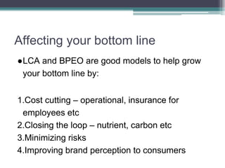 Affecting your bottom line
●LCA and BPEO are good models to help grow
your bottom line by:
1.Cost cutting – operational, insurance for
employees etc
2.Closing the loop – nutrient, carbon etc
3.Minimizing risks
4.Improving brand perception to consumers
 