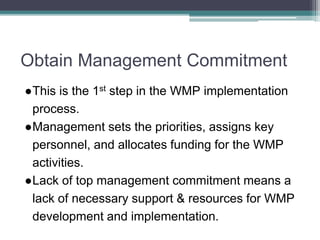 Obtain Management Commitment
●This is the 1st step in the WMP implementation
process.
●Management sets the priorities, assigns key
personnel, and allocates funding for the WMP
activities.
●Lack of top management commitment means a
lack of necessary support & resources for WMP
development and implementation.
 
