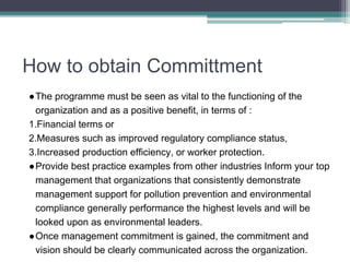 How to obtain Committment
●The programme must be seen as vital to the functioning of the
organization and as a positive benefit, in terms of :
1.Financial terms or
2.Measures such as improved regulatory compliance status,
3.Increased production efficiency, or worker protection.
●Provide best practice examples from other industries Inform your top
management that organizations that consistently demonstrate
management support for pollution prevention and environmental
compliance generally performance the highest levels and will be
looked upon as environmental leaders.
●Once management commitment is gained, the commitment and
vision should be clearly communicated across the organization.
 