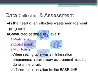 Data Collection & Assessment
●Is the heart of an effective waste management
programme
●Conducted at three key levels:
1.Preliminary
2.Operational
3.Monitoring
○When setting up a waste minimization
programme, a preliminary assessment must be
done at the onset.
○It forms the foundation for the BASELINE
 