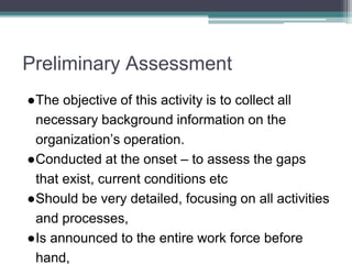 Preliminary Assessment
●The objective of this activity is to collect all
necessary background information on the
organization’s operation.
●Conducted at the onset – to assess the gaps
that exist, current conditions etc
●Should be very detailed, focusing on all activities
and processes,
●Is announced to the entire work force before
hand,
 