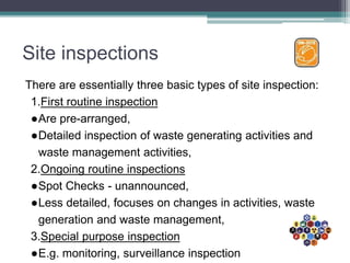 Site inspections
There are essentially three basic types of site inspection:
1.First routine inspection
●Are pre-arranged,
●Detailed inspection of waste generating activities and
waste management activities,
2.Ongoing routine inspections
●Spot Checks - unannounced,
●Less detailed, focuses on changes in activities, waste
generation and waste management,
3.Special purpose inspection
●E.g. monitoring, surveillance inspection
 