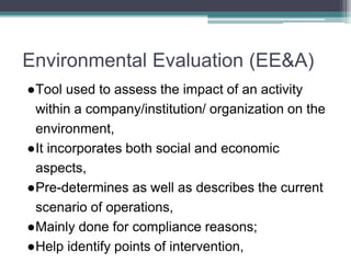Environmental Evaluation (EE&A)
●Tool used to assess the impact of an activity
within a company/institution/ organization on the
environment,
●It incorporates both social and economic
aspects,
●Pre-determines as well as describes the current
scenario of operations,
●Mainly done for compliance reasons;
●Help identify points of intervention,
 