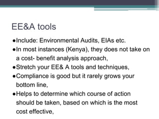 EE&A tools
●Include: Environmental Audits, EIAs etc.
●In most instances (Kenya), they does not take on
a cost- benefit analysis approach,
●Stretch your EE& A tools and techniques,
●Compliance is good but it rarely grows your
bottom line,
●Helps to determine which course of action
should be taken, based on which is the most
cost effective,
 