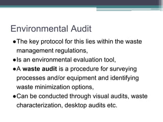 Environmental Audit
●The key protocol for this lies within the waste
management regulations,
●Is an environmental evaluation tool,
●A waste audit is a procedure for surveying
processes and/or equipment and identifying
waste minimization options,
●Can be conducted through visual audits, waste
characterization, desktop audits etc.
 
