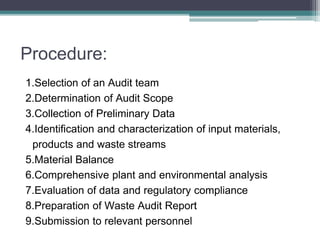 Procedure:
1.Selection of an Audit team
2.Determination of Audit Scope
3.Collection of Preliminary Data
4.Identification and characterization of input materials,
products and waste streams
5.Material Balance
6.Comprehensive plant and environmental analysis
7.Evaluation of data and regulatory compliance
8.Preparation of Waste Audit Report
9.Submission to relevant personnel
 