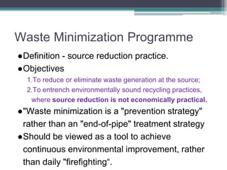 Waste Minimization Programme
●Definition - source reduction practice.
●Objectives
1.To reduce or eliminate waste generation at the source;
2.To entrench environmentally sound recycling practices,
where source reduction is not economically practical.
●"Waste minimization is a "prevention strategy"
rather than an "end-of-pipe" treatment strategy
●Should be viewed as a tool to achieve
continuous environmental improvement, rather
than daily "firefighting“.
 