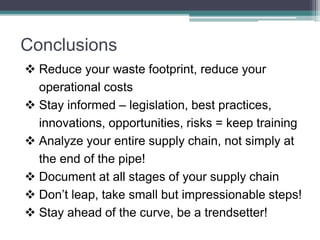 Conclusions
 Reduce your waste footprint, reduce your
operational costs
 Stay informed – legislation, best practices,
innovations, opportunities, risks = keep training
 Analyze your entire supply chain, not simply at
the end of the pipe!
 Document at all stages of your supply chain
 Don’t leap, take small but impressionable steps!
 Stay ahead of the curve, be a trendsetter!
 