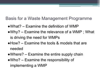 Basis for a Waste Management Programme
●What? – Examine the definition of WMP
●Why? – Examine the relevance of a WMP ; What
is driving the need for WMPs
●How? – Examine the tools & models that are
needed
●Where? – Examine the entire supply chain
●Who? – Examine the responsibility of
implementing a WMP
 