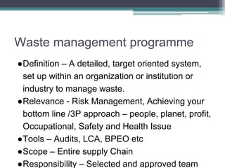 Waste management programme
●Definition – A detailed, target oriented system,
set up within an organization or institution or
industry to manage waste.
●Relevance - Risk Management, Achieving your
bottom line /3P approach – people, planet, profit,
Occupational, Safety and Health Issue
●Tools – Audits, LCA, BPEO etc
●Scope – Entire supply Chain
●Responsibility – Selected and approved team
 