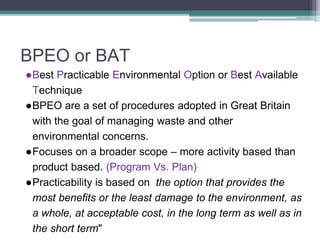 BPEO or BAT
●Best Practicable Environmental Option or Best Available
Technique
●BPEO are a set of procedures adopted in Great Britain
with the goal of managing waste and other
environmental concerns.
●Focuses on a broader scope – more activity based than
product based. (Program Vs. Plan)
●Practicability is based on the option that provides the
most benefits or the least damage to the environment, as
a whole, at acceptable cost, in the long term as well as in
the short term"
 