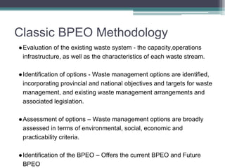 Classic BPEO Methodology
●Evaluation of the existing waste system - the capacity,operations
infrastructure, as well as the characteristics of each waste stream.
●Identification of options - Waste management options are identified,
incorporating provincial and national objectives and targets for waste
management, and existing waste management arrangements and
associated legislation.
●Assessment of options – Waste management options are broadly
assessed in terms of environmental, social, economic and
practicability criteria.
●Identification of the BPEO – Offers the current BPEO and Future
BPEO
 
