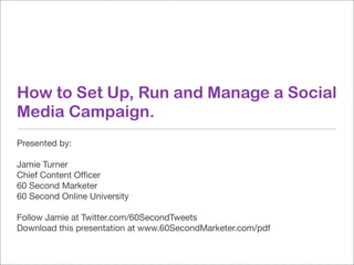 How to Set Up, Run and Manage a Social
Media Campaign.
Presented by:

Jamie Turner
Chief Content Ofﬁcer
60 Second Marketer
60 Second Online University

Follow Jamie at Twitter.com/60SecondTweets
Download this presentation at www.60SecondMarketer.com/pdf
 