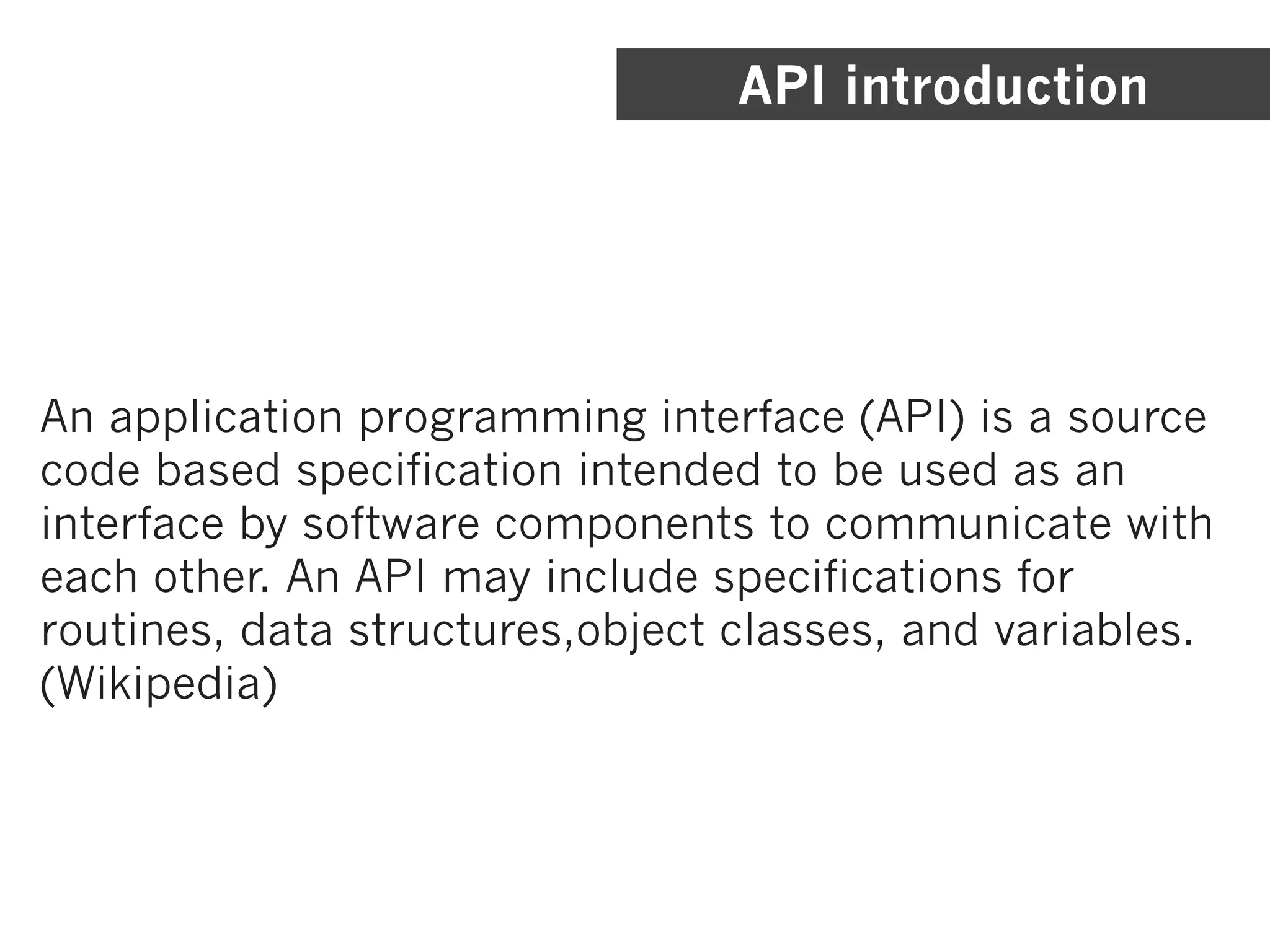 API introduction




An application programming interface (API) is a source
code based specification intended to be used as an
interface by software components to communicate with
each other. An API may include specifications for
routines, data structures,object classes, and variables.
(Wikipedia)
 